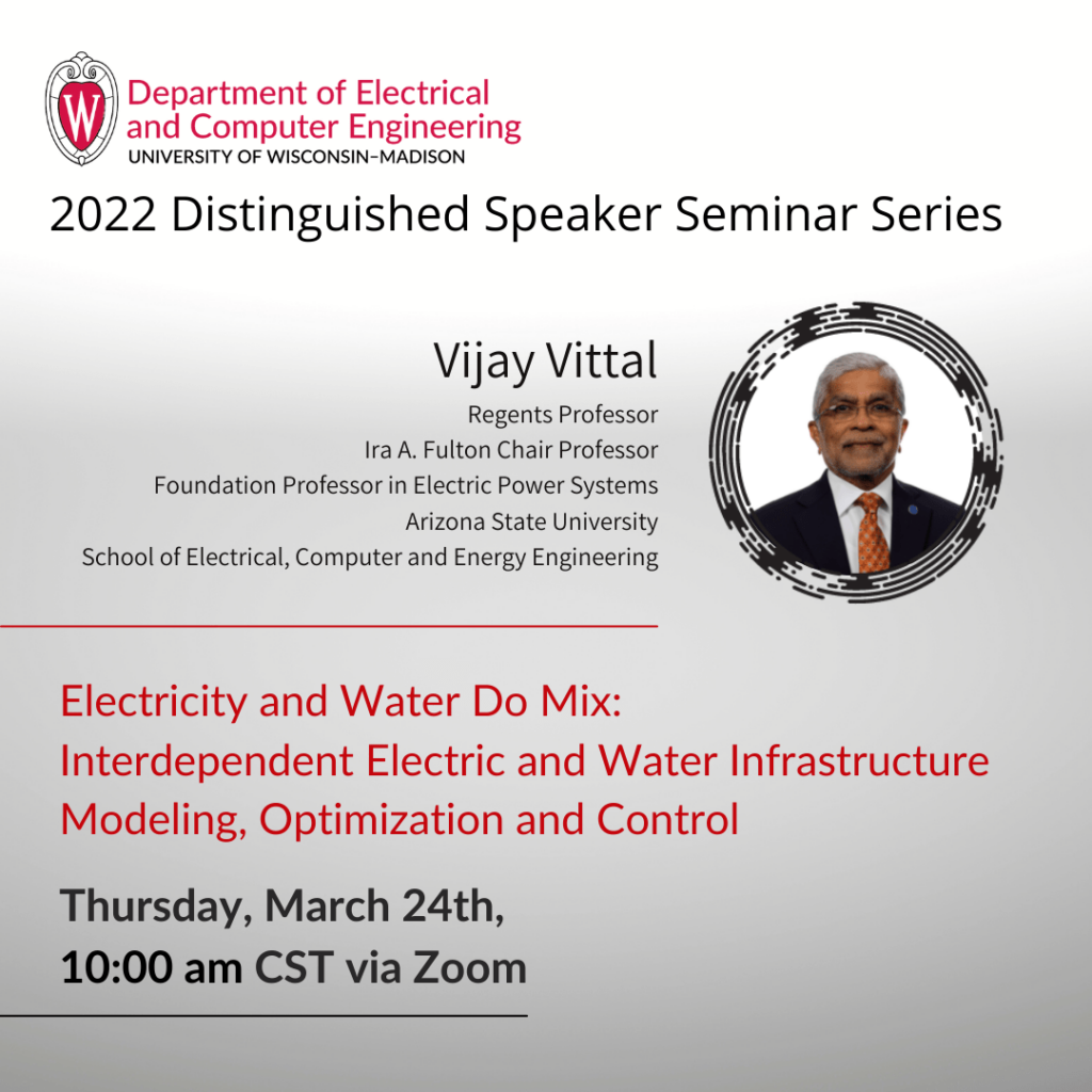 UW-Madison Department of Electrical and Computer Engineering presents 2022 Distinguished Speaker, Vijay Vittal of Arizona State University.  Professor Vittal will present Electricity and Water Do Mix: Interdependent Electric and Water Infrastructure Modeling, Optimization and Control.  The virtual seminar will be held Thursday, March 24th at 10am Central.