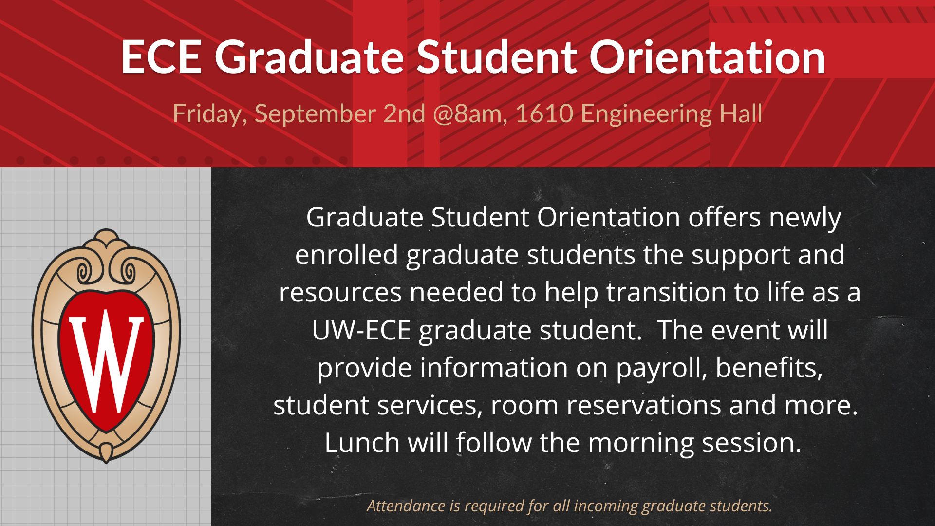 ECE Graduate Student Orientation, Friday, September 2nd @8am, 1610 Engineering Hall, Graduate Student Orientation offers newly enrolled graduate students the support and resources needed to help transition to life as a UW-ECE graduate student. The event will provide information on payroll, benefits, student services, room reservations and more. Lunch will follow the morning session., Attendance is required for all incoming graduate students.