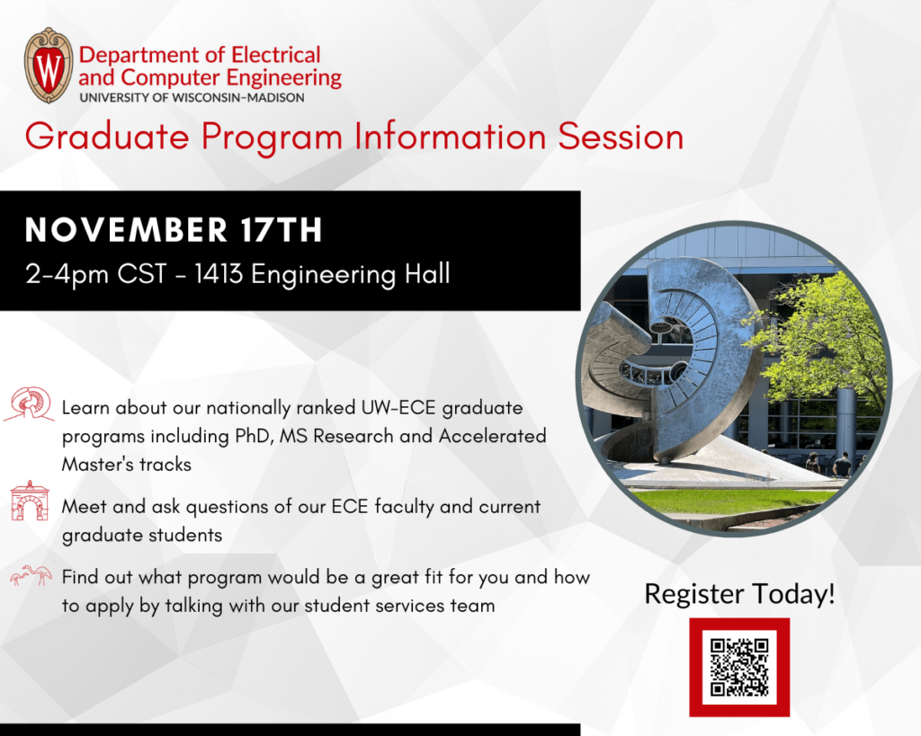 ECE Graduate Program Information Session
November 17th, 2-4pm, 1413 Engineering Hall
Learn about our nationally ranked UW-ECE graduate programs including PhD, MS Research and Accelerated Master's tracks.
Meet and ask questions of our ECE faculty and current graduate students.
Find out what program would be a great fit for you and how to apply by talking with our student services team.
Register today!