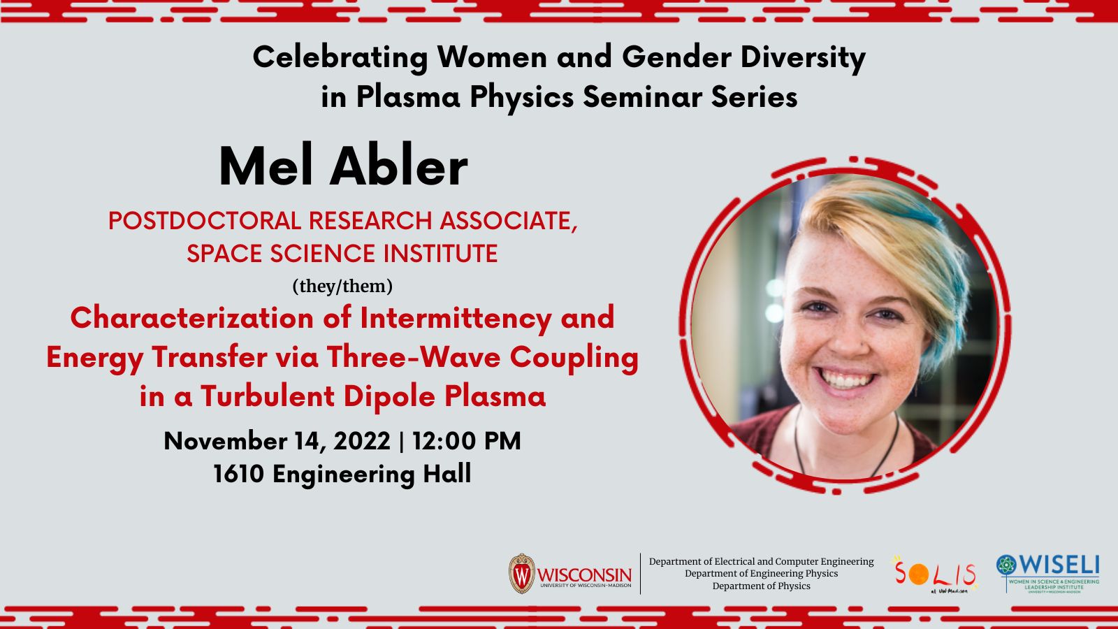 An image of Mel Abler. Text reads "Celebrating Women and Gender Diversity in Plasma Physics Seminar Series; Mel Abler; Postdoctoral Research Associate, Space Science Institute; (they/them); Characterization of Intermittency and Energy Transfer via Three-Wave Coupling in a Turbulent Dipole Plasma; November 14, 2022; 12:00 PM; 1610 Engineering Hall". UW-Madison logo, Solis logo, WISELI logo