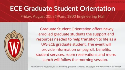Grad Student Orientation August 30 @ 9am Graduate Student Orientation offers newly enrolled graduate students the support and resources needed to help transition to life as a UW-ECE graduate student. The event will provide information on payroll, benefits, student services, room reservations and more. Lunch will follow the morning session. All first-year graduate students are required to attend, except those enrolled in the MS Power program. First-year graduate students, check your wisc.edu email for invitation and link to RSVP.